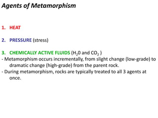 Agents of Metamorphism
1. HEAT
2. PRESSURE (stress)
3. CHEMICALLY ACTIVE FLUIDS (H20 and CO2 )
- Metamorphism occurs incrementally, from slight change (low-grade) to
dramatic change (high-grade) from the parent rock.
- During metamorphism, rocks are typically treated to all 3 agents at
once.
 