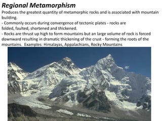 Regional Metamorphism
Produces the greatest quantity of metamorphic rocks and is associated with mountain
building.
- Commonly occurs during convergence of tectonic plates - rocks are
folded, faulted, shortened and thickened.
- Rocks are thrust up high to form mountains but an large volume of rock is forced
downward resulting in dramatic thickening of the crust - forming the roots of the
mountains. Examples: Himalayas, Appalachians, Rocky Mountains
 