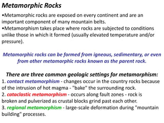 Metamorphic Rocks
•Metamorphic rocks are exposed on every continent and are an
important component of many mountain belts.
•Metamorphism takes place where rocks are subjected to conditions
unlike those in which it formed (usually elevated temperature and/or
pressure).
Metamorphic rocks can be formed from igneous, sedimentary, or even
from other metamorphic rocks known as the parent rock.
There are three common geologic settings for metamorphism:
1. contact metamorphism - changes occur in the country rocks because
of the intrusion of hot magma - "bake" the surrounding rock.
2. cataclastic metamorphism - occurs along fault zones - rock is
broken and pulverized as crustal blocks grind past each other.
3. regional metamorphism - large-scale deformation during "mountain
building" processes.
 