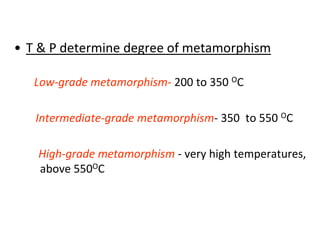 • T & P determine degree of metamorphism
Low-grade metamorphism- 200 to 350 OC
Intermediate-grade metamorphism- 350 to 550 OC
High-grade metamorphism - very high temperatures,
above 550OC
 
