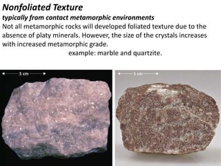 Nonfoliated Texture
typically from contact metamorphic environments
Not all metamorphic rocks will developed foliated texture due to the
absence of platy minerals. However, the size of the crystals increases
with increased metamorphic grade.
example: marble and quartzite.
 