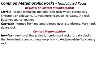Common Metamorphic Rocks - Nonfoliated Rocks
Regional or Contact Metamorphism
Marble - coarse crystalline metamorphic rock whose parent was
limestone or dolostone. As metamorphic grade increases, the rock
becomes coarser grained.
Quartzite - formed from metamorphosed quartz sandstone. Very hard,
dense rock.
Contact Metamorphism
Hornfels - very hard, fine grained, non-foliated rocks (usually black)
that form during contact metamorphism - baked porcelain-like country
rock.
 