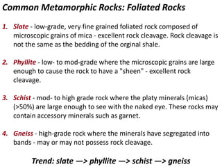 Common Metamorphic Rocks: Foliated Rocks
1. Slate - low-grade, very fine grained foliated rock composed of
microscopic grains of mica - excellent rock cleavage. Rock cleavage is
not the same as the bedding of the orginal shale.
2. Phyllite - low- to mod-grade where the microscopic grains are large
enough to cause the rock to have a "sheen" - excellent rock
cleavage.
3. Schist - mod- to high grade rock where the platy minerals (micas)
(>50%) are large enough to see with the naked eye. These rocks may
contain accessory minerals such as garnet.
4. Gneiss - high-grade rock where the minerals have segregated into
bands - may or may not possess rock cleavage.
Trend: slate —> phyllite —> schist —> gneiss
 