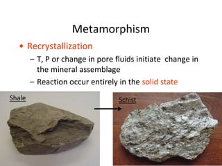 Metamorphism
• Recrystallization
– T, P or change in pore fluids initiate change in
the mineral assemblage
– Reaction occur entirely in the solid state
Shale Schist
 