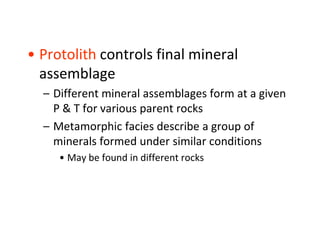 • Protolith controls final mineral
assemblage
– Different mineral assemblages form at a given
P & T for various parent rocks
– Metamorphic facies describe a group of
minerals formed under similar conditions
• May be found in different rocks
 