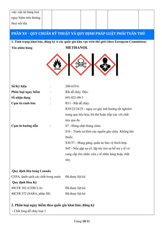 Trang 10/11
việc vận tải hàng hoá
nguy hiểm trên đường
thuỷ nội địa.
PHẦN XV - QUY CHUẨN KỸ THUẬT VÀ QUY ĐỊNH PHÁP LUẬT PHẢI TUÂN THỦ
1. Tình trạng khai báo, đăng ký ở các quốc gia khu vực trên thế giới (theo European Commision)
Tên nhãn hàng : METHANOL
Số/Ký hiệu : 200-659-6
Phân loại nguy hiểm : Rất dễ cháy. Độc.
Số nhận dạng : 601-021-00-3
Cụm từ cảnh báo : R11 - Rất dễ cháy.
R39/23/24/25 - nguy cơ gây ảnh hưởng rất nghiêm
trọng qua tiêu hóa, hít thở hoặc tiếp xúc với chất
này qua da.
Cụm từ hướng dẫn : S7 - Đóng chặt thùng chứa.
S16 - Tránh xa khỏi các nguồn gây cháy. Không hút
thuốc.
S36/37 - Mang găng, quần áo bảo vệ thích hợp.
S45 - Nếu gặp sự cố, lập tức tìm sự hỗ trợ y tế và
cung cấp cho nhân viên y tế nhãn hàng hoặc chất
này.
Quy định liên bang Canada
CEPA, danh sách các chất trong nước Đã được liệt kê
Quy định Hoa Kỳ
40CFR 302 (CERCLA) Đã được liệt kê
40CFR 372 (SARA, phần III) Đã được liệt kê
2. Phân loại nguy hiểm theo quốc gia khai báo, đăng ký
- Chất lỏng dễ cháy loại 1
 