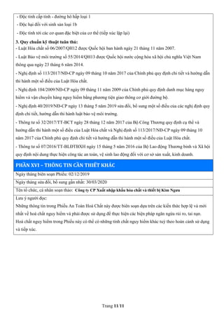 Trang 11/11
- Độc tính cấp tính - đường hô hấp loại 1
- Độc hại đối với sinh sản loại 1b
- Độc tính tới các cơ quan đặc biệt của cơ thể (tiếp xúc lặp lại)
3. Quy chuẩn kỹ thuật tuân thủ:
- Luật Hóa chất số 06/2007/QH12 được Quốc hội ban hành ngày 21 tháng 11 năm 2007.
- Luật Bảo vệ môi trường số 55/2014/QH13 được Quốc hội nước cộng hòa xã hội chủ nghĩa Việt Nam
thông qua ngày 23 tháng 6 năm 2014.
- Nghị định số 113/2017/NĐ-CP ngày 09 tháng 10 năm 2017 của Chính phủ quy định chi tiết và hướng dẫn
thi hành một số điều của Luật Hóa chất.
- Nghị định 104/2009/NĐ-CP ngày 09 tháng 11 năm 2009 của Chính phủ quy định danh mục hàng nguy
hiểm và vận chuyển hàng nguy hiểm bằng phương tiện giao thông cơ giới đường bộ.
- Nghị định 40/2019/NĐ-CP ngày 13 tháng 5 năm 2019 sửa đổi, bổ sung một số điều của các nghị định quy
định chi tiết, hướng dẫn thi hành luật bảo vệ môi trường.
- Thông tư số 32/2017/TT-BCT ngày 28 tháng 12 năm 2017 của Bộ Công Thương quy định cụ thể và
hướng dẫn thi hành một số điều của Luật Hóa chất và Nghị định số 113/2017/NĐ-CP ngày 09 tháng 10
năm 2017 của Chính phủ quy định chi tiết và hướng dẫn thi hành một số điều của Luật Hóa chất.
- Thông tư số 07/2016/TT-BLĐTBXH ngày 15 tháng 5 năm 2016 của Bộ Lao động Thương binh và Xã hội
quy định nội dung thực hiện công tác an toàn, vệ sinh lao động đối với cơ sở sản xuất, kinh doanh.
PHẦN XVI – THÔNG TIN CẦN THIẾT KHÁC
Ngày tháng biên soạn Phiếu: 02/12/2019
Ngày tháng sửa đổi, bổ sung gần nhất: 30/03/2020
Tên tổ chức, cá nhân soạn thảo: Công ty CP Xuất nhập khẩu hóa chất và thiết bị Kim Ngưu
Lưu ý người đọc:
Những thông tin trong Phiếu An Toàn Hoá Chất này được biên soạn dựa trên các kiến thức hợp lệ và mới
nhất về hoá chất nguy hiểm và phải được sử dụng để thực hiện các biện pháp ngăn ngừa rủi ro, tai nạn.
Hoá chất nguy hiểm trong Phiếu này có thể có những tính chất nguy hiểm khác tuỳ theo hoàn cảnh sử dụng
và tiếp xúc.
 