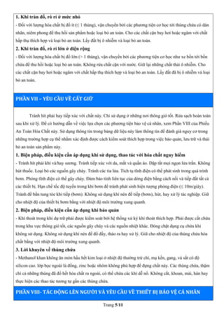 Trang 5/11
1. Khi tràn đổ, rò rỉ ở mức nhỏ
- Đối với lượng hóa chất bị đổ ít (≤ 1 thùng), vận chuyển bởi các phương tiện cơ học tới thùng chứa có dán
nhãn, niêm phong để thu hồi sản phẩm hoặc loại bỏ an toàn. Cho các chất cặn bay hơi hoặc ngâm với chất
hấp thụ thích hợp và loại bỏ an toàn. Lấy đất bị ô nhiễm và loại bỏ an toàn.
2. Khi tràn đổ, rò rỉ lớn ở diện rộng
- Đối với lượng hóa chất bị đổ lớn (> 1 thùng), vận chuyển bởi các phương tiện cơ học như xe bồn tới bồn
chứa để thu hồi hoặc loại bỏ an toàn. Không rửa chất cặn với nước. Giữ lại những chất thải ô nhiễm. Cho
các chất cặn bay hơi hoặc ngâm với chất hấp thụ thích hợp và loại bỏ an toàn. Lấy đất đã bị ô nhiễm và loại
bỏ an toàn.
PHẦN VII – YÊU CẦU VỀ CẤT GIỮ
Tránh hít phải hay tiếp xúc với chất này. Chỉ sử dụng ở những nơi thông gió tốt. Rửa sạch hoàn toàn
sau khi xử lý. Để có hướng dẫn về việc lựa chọn các phương tiện bảo vệ cá nhân, xem Phần VIII của Phiếu
An Toàn Hóa Chất này. Sử dụng thông tin trong bảng dữ liệu này làm thông tin để đánh giá nguy cơ trong
những trường hợp cụ thể nhằm xác định được cách kiểm soát thích hợp trong việc bảo quản, lưu trữ và thải
bỏ an toàn sản phẩm này.
1. Biện pháp, điều kiện cần áp dụng khi sử dụng, thao tác với hóa chất nguy hiểm
- Tránh hít phải khí và/hay sương. Tránh tiếp xúc với da, mắt và quần áo. Dập tắt mọi ngọn lửa trần. Không
hút thuốc. Loại bỏ các nguồn gây cháy. Tránh các tia lửa. Tích tụ tĩnh điện có thể phát sinh trong quá trình
bơm. Phóng tĩnh điện có thể gây cháy. Đảm bảo tính liên tục của dòng điện bằng cách nối và tiếp đất tất cả
các thiết bị. Hạn chế tốc độ tuyến trong khi bơm để tránh phát sinh hiện tượng phóng điện (≤ 10m/giây).
Tránh để bắn tung tóe khi tiếp (bơm). Không sử dụng khí nén để tiếp (bơm), hút, hay xử lý tác nghiệp. Giữ
cho nhiệt độ của thiết bị bơm bằng với nhiệt độ môi trường xung quanh.
2. Biện pháp, điều kiện cần áp dụng khi bảo quản
- Khí thoát trong khi dự trữ phải được kiểm soát bởi hệ thống xử ký khí thoát thích hợp. Phải được cất chứa
trong khu vực thông gió tốt, các nguồn gây cháy và các nguồn nhiệt khác. Đóng chặt dụng cụ chứa khi
không sử dụng. Không sử dụng khí nén để đổ đầy, tháo ra hay xử lý. Giữ cho nhiệt độ của thùng chứa hóa
chất bằng với nhiệt độ môi trường xung quanh.
3. Lời khuyên về thùng chứa
- Methanol khan không ăn mòn hầu hết kim loại ở nhiệt độ thường trừ chì, mạ kền, gang, và sắt có độ
silicon cao. lớp bọc ngoài là đồng, zinc hoặc nhôm không phù hợp để đựng chất này. Các thùng chứa, thậm
chí cả những thùng đã đổ hết hóa chất ra ngoài, có thể chứa các khí dễ nổ. Không cắt, khoan, mài, hàn hay
thực hiện các thao tác tương tự gần các thùng chứa.
PHẦN VIII- TÁC ĐỘNG LÊN NGƯỜI VÀ YÊU CẦU VỀ THIẾT BỊ BẢO VỆ CÁ NHÂN
 