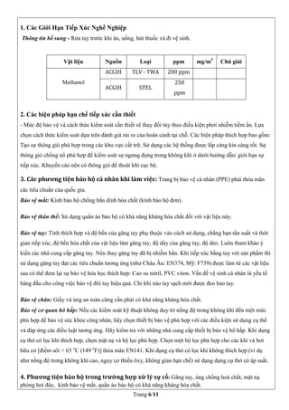 Trang 6/11
1. Các Giới Hạn Tiếp Xúc Nghề Nghiệp
Thông tin bổ sung - Rửa tay trước khi ăn, uống, hút thuốc và đi vệ sinh.
Vật liệu Nguồn Loại ppm mg/m3
Chú giải
Methanol
ACGIH TLV - TWA 200 ppm
ACGIH STEL
250
ppm
2. Các biện pháp hạn chế tiếp xúc cần thiết
- Mức độ bảo vệ và cách thức kiểm soát cần thiết sẽ thay đổi tùy theo điều kiện phơi nhiễm tiềm ẩn. Lựa
chọn cách thức kiểm soát dựa trên đánh giá rủi ro của hoàn cảnh tại chỗ. Các biện pháp thích hợp bao gồm:
Tạo sự thông gió phù hợp trong các khu vực cất trữ. Sử dụng các hệ thống được lắp càng kín càng tốt. Sự
thông gió chống nổ phù hợp để kiểm soát sự ngưng đọng trong không khí ở dưới hướng dẫn/ giới hạn sự
tiếp xúc. Khuyến cáo nên có thông gió để thoát khí cục bộ.
3. Các phương tiện bảo hộ cá nhân khi làm việc: Trang bị bảo vệ cá nhân (PPE) phải thỏa mãn
các tiêu chuẩn của quốc gia.
 Bảo vệ mắt: Kính bảo hộ chống bắn dính hóa chất (kính bảo hộ đơn).
 Bảo vệ thân thể: Sử dụng quần áo bảo hộ có khả năng kháng hóa chất đối với vật liệu này.
 Bảo vệ tay: Tính thích hợp và độ bền của găng tay phụ thuộc vào cách sử dụng, chẳng hạn tần suất và thời
gian tiếp xúc, độ bền hóa chất của vật liệu làm găng tay, độ dày của găng tay, độ dẻo. Luôn tham khảo ý
kiến các nhà cung cấp găng tay. Nên thay găng tay đã bị nhiễm bẩn. Khi tiếp xúc bằng tay với sản phẩm thì
sử dụng găng tay đạt các tiêu chuẩn tương ứng (như Châu Âu: EN374, Mỹ: F739) được làm từ các vật liệu
sau có thể đem lại sự bảo vệ hóa học thích hợp: Cao su nitril, PVC viton. Vấn đề vệ sinh cá nhân là yếu tố
hàng đầu cho công việc bảo vệ đôi tay hiệu quả. Chỉ khi nào tay sạch mới được đeo bao tay.
 Bảo vệ chân: Giầy và ủng an toàn cũng cần phải có khả năng kháng hóa chất.
 Bảo vệ cơ quan hô hấp: Nếu các kiểm soát kỹ thuật không duy trì nồng độ trong không khí đến một mức
phù hợp để bảo vệ sức khỏe công nhân, hãy chọn thiết bị bảo vệ phù hợp với các điều kiện sử dụng cụ thể
và đáp ứng các điều luật tương ứng. Hãy kiểm tra với những nhà cung cấp thiết bị bảo vệ hô hấp. Khi dụng
cụ thở có lọc khí thích hợp, chọn mặt nạ và bộ lọc phù hợp. Chọn một bộ lọc phù hợp cho các khí và hơi
hữu cơ [điểm sôi > 65 o
C (149 o
F)] thỏa mãn EN141. Khi dụng cụ thở có lọc khí không thích hợp (ví dụ
như nồng độ trong không khí cao, nguy cơ thiếu ôxy, không gian hạn chế) sử dụng dụng cụ thở có áp suất.
4. Phương tiện bảo hộ trong trường hợp xử lý sự cố: Găng tay, ủng chống hoá chất, mặt nạ
phòng hơi độc, kính bảo vệ mắt, quần áo bảo hộ có khả năng kháng hóa chất.
 