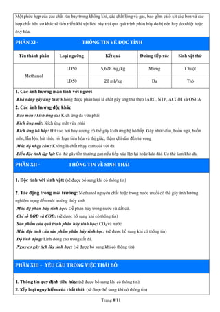 Trang 8/11
Một phức hợp của các chất rắn bay trong không khí, các chất lỏng và gas, bao gồm cả ô xít các bon và các
hợp chất hữu cơ khác sẽ tiến triển khi vật liệu này trải qua quá trình phân hủy do bị nén hay do nhiệt hoặc
ôxy hóa.
PHẦN XI - THÔNG TIN VỀ ĐỘC TÍNH
Tên thành phần Loại ngưỡng Kết quả Đường tiếp xúc Sinh vật thử
Methanol
LD50 5,628 mg/kg Miệng Chuột
LD50 20 ml/kg Da Thỏ
1. Các ảnh hưởng mãn tính với người
Khả năng gây ung thư: Không được phân loại là chất gây ung thư theo IARC, NTP, ACGIH và OSHA
2. Các ảnh hưởng độc khác
Bào mòn / kích ứng da: Kích ứng da vừa phải
Kích ứng mắt: Kích ứng mắt vừa phải
Kích ứng hô hấp: Hít vào hơi hay sương có thể gây kích ứng hệ hô hấp. Gây nhức đầu, buồn ngủ, buồn
nôn, lẫn lộn, bất tỉnh, rối loạn tiêu hóa và thị giác, thậm chí dẫn đến tử vong
Mức độ nhạy cảm: Không là chất nhạy cảm đối với da.
Liều độc tính lặp lại: Có thể gây tổn thưởng gan nếu tiếp xúc lặp lại hoặc kéo dài. Có thể làm khô da.
PHẦN XII - THÔNG TIN VỀ SINH THÁI
1. Độc tính với sinh vật: (sẽ được bổ sung khi có thông tin)
2. Tác động trong môi trường: Methanol nguyên chất hoặc trong nước muối có thể gây ảnh hưởng
nghiêm trọng đến môi trường thủy sinh.
Mức độ phân hủy sinh học: Dễ phân hủy trong nước và đất đá.
Chỉ số BOD và COD: (sẽ được bổ sung khi có thông tin)
Sản phẩm của quá trình phân hủy sinh học: CO2 và nước
Mức độc tính của sản phẩm phân hủy sinh học: (sẽ được bổ sung khi có thông tin)
Độ linh động: Linh động cao trong đất đá.
Nguy cơ gây tích lũy sinh học: (sẽ được bổ sung khi có thông tin)
PHẦN XIII - YÊU CẦU TRONG VIỆC THẢI BỎ
1. Thông tin quy định tiêu hủy: (sẽ được bổ sung khi có thông tin)
2. Xếp loại nguy hiểm của chất thải: (sẽ được bổ sung khi có thông tin)
 