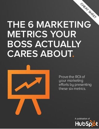 THE 6 MARKETING
METRICS YOUR
BOSS ACTUALLY
CARES ABOUT.
Prove the ROI of
your marketing
efforts by presenting
these six metrics.
A publication of
CH
EAT
SH
EET
 