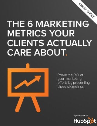 CH

EA
T

SH

EE

T

THE 6 MARKETING
METRICS YOUR
CLIENTS ACTUALLY
CARE ABOUT.
Prove the ROI of
your marketing
efforts by presenting
these six metrics.

A publication of

 