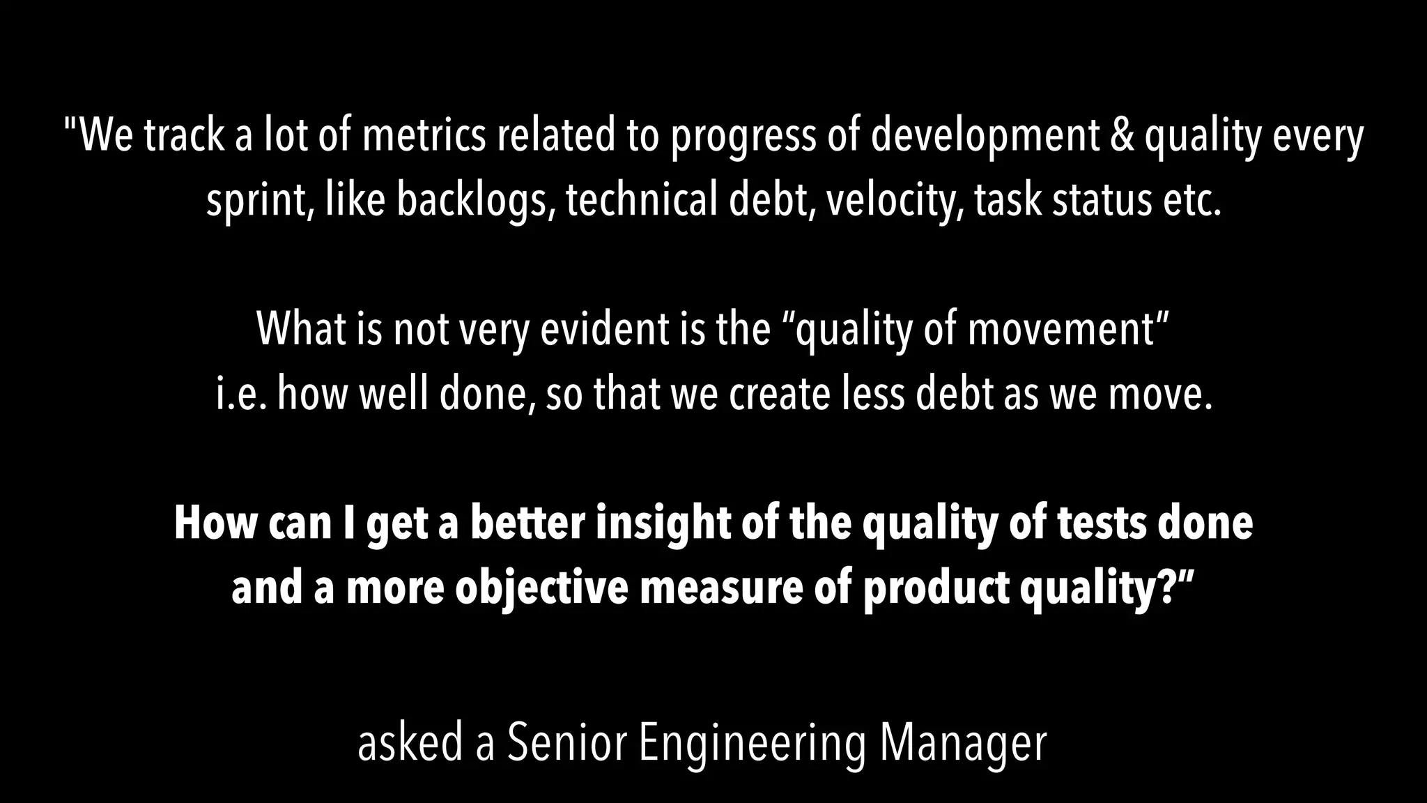 "We track a lot of metrics related to progress of development & quality every
sprint, like backlogs, technical debt, velocity, task status etc.
What is not very evident is the “quality of movement”
i.e. how well done, so that we create less debt as we move.
How can I get a better insight of the quality of tests done
and a more objective measure of product quality?”
asked a Senior Engineering Manager
 