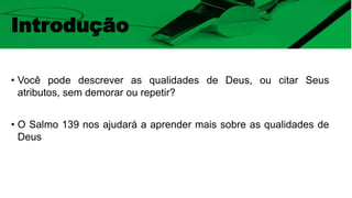 Introdução
• Você pode descrever as qualidades de Deus, ou citar Seus
atributos, sem demorar ou repetir?
• O Salmo 139 nos ajudará a aprender mais sobre as qualidades de
Deus
 