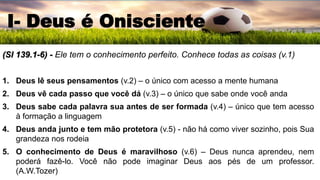 (Sl 139.1-6) - Ele tem o conhecimento perfeito. Conhece todas as coisas (v.1)
1. Deus lê seus pensamentos (v.2) – o único com acesso a mente humana
2. Deus vê cada passo que você dá (v.3) – o único que sabe onde você anda
3. Deus sabe cada palavra sua antes de ser formada (v.4) – único que tem acesso
à formação a linguagem
4. Deus anda junto e tem mão protetora (v.5) - não há como viver sozinho, pois Sua
grandeza nos rodeia
5. O conhecimento de Deus é maravilhoso (v.6) – Deus nunca aprendeu, nem
poderá fazê-lo. Você não pode imaginar Deus aos pés de um professor.
(A.W.Tozer)
I- Deus é Onisciente
 