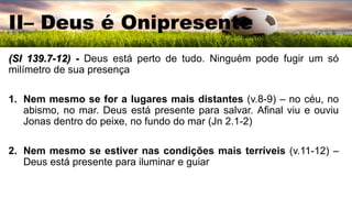 II– Deus é Onipresente
(Sl 139.7-12) - Deus está perto de tudo. Ninguém pode fugir um só
milímetro de sua presença
1. Nem mesmo se for a lugares mais distantes (v.8-9) – no céu, no
abismo, no mar. Deus está presente para salvar. Afinal viu e ouviu
Jonas dentro do peixe, no fundo do mar (Jn 2.1-2)
2. Nem mesmo se estiver nas condições mais terríveis (v.11-12) –
Deus está presente para iluminar e guiar
 