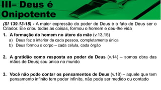 (Sl 139.13-18) - A maior expressão do poder de Deus é o fato de Deus ser o
Criador. Ele criou todas as coisas, formou o homem e deu-lhe vida
1. A formação do homem no útero da mãe (v.13,15)
a) Deus fez o interior de cada pessoa, completamente única
b) Deus formou o corpo – cada célula, cada órgão
2. A gratidão como resposta ao poder de Deus (v.14) – somos obra das
mãos de Deus; sou único no mundo
3. Você não pode contar os pensamentos de Deus (v.18) – aquele que tem
pensamento infinito tem poder infinito, não pode ser medido ou contado
III– Deus é
Onipotente
 