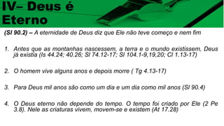 (Sl 90.2) – A eternidade de Deus diz que Ele não teve começo e nem fim
1. Antes que as montanhas nascessem, a terra e o mundo existissem, Deus
já existia (Is 44.24; 40.26; Sl 74.12-17; Sl 104.1-9,19,20; Cl 1.13-17)
2. O homem vive alguns anos e depois morre ( Tg 4.13-17)
3. Para Deus mil anos são como um dia e um dia como mil anos (Sl 90.4)
4. O Deus eterno não depende do tempo. O tempo foi criado por Ele (2 Pe
3.8). Nele as criaturas vivem, movem-se e existem (At 17.28)
IV– Deus é
Eterno
 