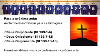Para a próxima aula:
Anotar “defesas” bíblicas para as afirmações:
Deus Onipotente (Sl 139.1-6)
Deus Onisciente (Sl 139.7-12)
Deus Onipresente (Sl 139.13-18)
Haverá um debate contra os professores na próxima aula
 