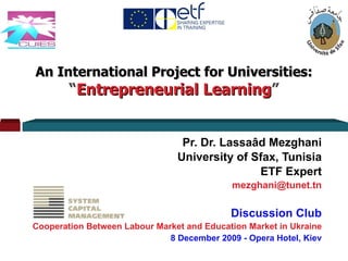 An International Project for Universities: “ Entrepreneurial Learning ” Pr. Dr. Lassaâd Mezghani University of Sfax, Tunisia ETF Expert [email_address] Discussion Club Cooperation Between Labour Market and Education Market in Ukraine 8 December 2009 - Opera Hotel, Kiev 