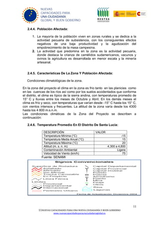 11
11NUEVAS CAPACIDADES PARA UNA NUEVA CIUDADANÍA Y BUEN GOBIERNO
www.nuevascapacidadesparaunaciudadaniaglobal.es
NUEVAS
CAPACIDADES PARA
UNA CIUDADANÍA
GLOBAL Y BUEN GOBIERNO
2.4.4. Población Afectada:
1. La mayoría de la población viven en zonas rurales y se dedica a la
actividad pecuaria de subsistencia, con los consiguientes efectos
negativos de una baja productividad y la agudización del
empobrecimiento de la masa campesina.
2. La actividad que predomina en la zona es la actividad pecuaria,
donde destaca la crianza de camélidos sudamericanos, vacunos y
ovinos la agricultura es desarrollada en menor escala y la minería
artesanal.
2.4.5. Características De La Zona Y Población Afectada:
Condiciones climatológicas de la zona.
En la zona del proyecto el clima en la zona es frio tanto en las planicies como
en las cuencas de los ríos así como por los suelos accidentados que conforma
el distrito, el clima es típico de la sierra andina, con temperaturas promedio de
15° C y lluvias entre los meses de Octubre y Abril. En los demás meses el
clima es frío y seco, con temperaturas que varían desde -15° C hasta los 15° C,
con vientos intensos y frecuentes. La altitud de la zona varía desde los 4300
hasta los 4 800 m.s.n.m.
Las condiciones climáticas de la Zona del Proyecto se describen a
continuación:
2.4.6. Temperatura Promedio En El Distrito De Santa Lucia:
DESCRIPCIÓN VALOR
Temperatura Mínima (°C) -15
Temperatura Media Anual (°C) 15
Temperatura Máxima (°C) 20
Altitud (m. s. n. m) 4,300 a 4,800
Contaminación Ambiental Ligera
Velocidad de Viento (km/h) 75
Fuente: SENAMI
 