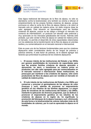 15
15NUEVAS CAPACIDADES PARA UNA NUEVA CIUDADANÍA Y BUEN GOBIERNO
www.nuevascapacidadesparaunaciudadaniaglobal.es
NUEVAS
CAPACIDADES PARA
UNA CIUDADANÍA
GLOBAL Y BUEN GOBIERNO
Esta lógica tradicional del blanqueo de la fibra de alpaca, no sólo es
atentatoria contra la biodiversidad, sino también se orienta a reforzar el
empobrecimiento de las propias familias criadoras de alpacas, porque
promueve en ellas la venta de la fibra de alpaca (blanca y de color) al
mercado solo en calidad de materia prima, sin darle ninguna clase de
valor agregado. Esta situación es desventajosa para las familias
criadoras de alpacas, porque se les obliga a entregar al mercado vía
comercio de intermediación, un producto con elevado valor potencial y
muy apreciado en los mercados globalizados del mundo. Además está
probado, que sólo vender la fibra de alpaca en calidad de materia prima
al mercado, no permite el desarrollo de otras capacidades relacionadas
con los eslabones de la transformación de la fibra de alpaca en prendas
textiles y su comercialización en el mercado nacional e internacional.
Este es pues uno de los factores fundamentales para que los criadores
alpaqueros estén considerados dentro de los rangos de pobreza y
pobreza extrema. A este factor de pobreza, se le deberá agregar dos
factores que profundizan la pobreza de los criadores alpaqueros:
i. El escaso interés de las instituciones del Estado y las ONGs
por generar posibilidades de incremento de capacidades para
que las propias familias criadoras de alpacas aprendan a
aprovechar, es decir, a transformar su materia prima en
productos con alto valor agregado para ser comercializados en
el mercado nacional e internacional. Estas instituciones, se
preocupan por mantener a los criadores de alpacas, sólo como
productores de fibra de alpaca para ser vendida al mercado en
calidad de materia prima.
ii. El nulo interés de las instituciones del Estado y las ONGs por
conservar y procrear el germoplasma de las alpacas de color
(huacaya y suri), además de promover su mejoramiento
genético en los rebaños de las familias alpaqueras. La mayor
parte de iniciativas de las instituciones del Estado y las ONGs,
mediante la aplicación de diversos programas, que se dedican a
promover el mejoramiento genético en los rebaños de los
criadores de alpacas en la región de, ha significado la
promoción del blanqueo de la alpaca huacaya y suri, eliminando
de esta forma a la biodiversidad de colores naturales (más de 22
tonalidades de colores), por la cual es apreciada la alpaca en el
mundo.
 