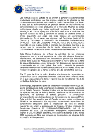 16
16NUEVAS CAPACIDADES PARA UNA NUEVA CIUDADANÍA Y BUEN GOBIERNO
www.nuevascapacidadesparaunaciudadaniaglobal.es
NUEVAS
CAPACIDADES PARA
UNA CIUDADANÍA
GLOBAL Y BUEN GOBIERNO
Las instituciones del Estado no se animan a generar encadenamientos
productivos controlados por los propios criadores de alpacas de las
comunidades campesinas, articulando la producción de fibra que llevan
a cabo con su transformación en prendas textiles de alta calidad y la
comercialización de estos productos en el mercado. Muchas de estas
instituciones, desde una visión tradicional, persisten en la siguiente
estrategia: el criador alpaquero sólo debe dedicarse a pastorear las
alpacas, esquilar su fibra y venderla en calidad de materia prima, al
precio deprimido que paga esa larga cadena de comerciantes
intermediarios. Es el caso, por ejemplo, del Programa Nacional de
Ciencia y Tecnología e Innovación en Camélidos Sudamericanos
(PROCAM - CTI EN CADENAS PRODUCTIVAS DE CAMELIDOS),
inspirada en esta lógica, donde le interesa más la alpaca (su fibra y su
carne), que la perspectiva de la familia alpaquera que la cría
cotidianamente para satisfacer sus necesidades de sobrevivencia.
Esta lógica tradicional de enfocar la actividad de los criadores
alpaqueros, en la actual coyuntura de crisis del sistema financiero
internacional, ha demostrado ser insostenible, porque los industriales
textiles de la ciudad de Arequipa que compran la mayor parte de la fibra
de alpaca blanqueada, en un tiempo se han declarado en quiebra como
consecuencia de la crisis global. Por tanto, durante la presente
campaña de esquila de fibra de alpaca (octubre 2010 - marzo 2011), han
rebajado los precios de la fibra a la libra a S/.7.50 para la fibra blanca y
S/.4.00 para la fibra de color. Precios absolutamente deprimidos en
comparación con la campañas anteriores (octubre 2007 – marzo 2008),
en el que se pagó la suma de S/. 14 por la libra de fibra blanca y S/. 6.00
por la libra de la fibra de color.
Sin embargo, el problema para los criadores de alpacas no concluye ahí.
Como consecuencia de la exportación de alpacas libremente autorizada
por el Estado Peruano, Estados Unidos, uno de los mayores criadores
de alpacas después de Perú y Bolivia, mediante su departamento de
agricultura, ha solicitado al Estado peruano la autorización
correspondiente para la importación de fibra grasienta de alpaca al Perú.
Esta solicitud fue atendida por el Estado peruano, quien mediante el
SENASA, ha establecido los requisitos zoosanitarios específicos de
cumplimiento obligatorio para la importación de fibra de alpaca
(grasienta) de origen y procedencia de Estados Unidos, mediante la
Resolución Directoral Nº 17-2008-AG-SENASA-DSA, del 18 de
diciembre del 2008. Los industriales arequipeños, especialmente la
Michell & Cia., ya utilizan esta fibra, cuya cantidad alcanza al 5% de las
3500 toneladas de fibra que compran de los criadores de alpacas de la
ecorregión andina peruana.
 