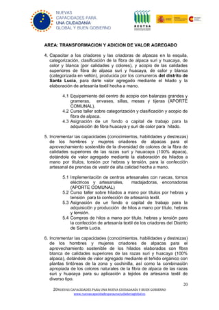 20
20NUEVAS CAPACIDADES PARA UNA NUEVA CIUDADANÍA Y BUEN GOBIERNO
www.nuevascapacidadesparaunaciudadaniaglobal.es
NUEVAS
CAPACIDADES PARA
UNA CIUDADANÍA
GLOBAL Y BUEN GOBIERNO
AREA: TRANSFORMACION Y ADICION DE VALOR AGREGADO
4. Capacitar a los criadores y las criadoras de alpacas en la esquila,
categorización, clasificación de la fibra de alpaca suri y huacaya, de
color y blanca (por calidades y colores), y acopio de las calidades
superiores de fibra de alpaca suri y huacaya, de color y blanca
(categorizada en vellón), producida por los comuneros del distrito de
Santa Lucia, para darle valor agregado mediante el hilado y la
elaboración de artesanía textil hecha a mano.
4.1 Equipamiento del centro de acopio con balanzas grandes y
grameras, envases, sillas, mesas y tijeras (APORTE
COMUNAL).
4.2 Curso taller sobre categorización y clasificación y acopio de
fibra de alpaca.
4.3 Asignación de un fondo o capital de trabajo para la
adquisición de fibra huacaya y suri de color para hilado.
5. Incrementar las capacidades (conocimientos, habilidades y destrezas)
de los hombres y mujeres criadores de alpacas para el
aprovechamiento sostenible de la diversidad de colores de la fibra de
calidades superiores de las razas suri y hauacaya (100% alpaca),
dotándole de valor agregado mediante la elaboración de hilados a
mano por títulos, torsión por hebras y tensión, para la confección
artesanal de prendas de vestir de alta calidad hecha a mano.
5.1 Implementación de centros artesanales con ruecas, tornos
eléctricos y artesanales, madajadoras, enconadoras
(APORTE COMUNAL)
5.2 Curso taller sobre hilados a mano por títulos por hebras y
tensión para la confección de artesanía textil.
5.3 Asignación de un fondo o capital de trabajo para la
adquisición y producción de hilos a mano por título, hebras
y tensión.
5.4 Compras de hilos a mano por título, hebras y tensión para
la confección de artesanía textil de los criadores del Distrito
de Santa Lucia.
6. Incrementar las capacidades (conocimientos, habilidades y destrezas)
de los hombres y mujeres criadores de alpacas para el
aprovechamiento sostenible de los hilados elaborados con fibra
blanca de calidades superiores de las razas suri y huacaya (100%
alpaca), dotándole de valor agregado mediante el teñido orgánico con
plantas tintóreas de la zona y cochinilla, así como la combinación
apropiada de los colores naturales de la fibra de alpaca de las razas
suri y huacaya para su aplicación a tejidos de artesanía textil de
diverso tipo.
 