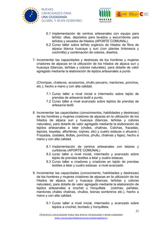 21
21NUEVAS CAPACIDADES PARA UNA NUEVA CIUDADANÍA Y BUEN GOBIERNO
www.nuevascapacidadesparaunaciudadaniaglobal.es
NUEVAS
CAPACIDADES PARA
UNA CIUDADANÍA
GLOBAL Y BUEN GOBIERNO
6.1 Implementación de centros artesanales con equipo para
teñido: ollas, depósitos para lavados y escurridores para
teñidos y secados de hilados (APORTE COMUNAL).
6.2 Curso taller sobre teñido orgánico de hilados de fibra de
alpaca blanca huacaya y suri (con plantas tintoresca y
cochinilla) y combinación de colores, diseños.
7. Incrementar las capacidades y destrezas de los hombres y mujeres
criadores de alpacas en la utilización de los hilados de alpaca suri y
huacaya (blancas, teñidas y colores naturales), para dotarle de valor
agregado mediante la elaboración de tejidos artesanales a punto
(Chompas, chalecos, accesorios, chullo peruano, mantones, ponchos,
etc.), hecho a mano y con alta calidad.
7.1 Curso taller a nivel inicial e intermedio sobre tejido de
prendas de artesanía textil a punto.
7.2 Curso taller a nivel avanzado sobre tejidos de prendas de
artesanía textil.
8. Incrementar las capacidades (conocimientos, habilidades y destrezas)
de los hombres y mujeres criadores de alpacas en la utilización de los
hilados de alpaca suri y huacaya (blancas, teñidas y colores
naturales), para dotarle de valor agregado mediante la elaboración de
tejidos artesanales a telar (chales, chalinas, Colchas, frazadas,
tapices, bayetas, alfombras, cojines, etc) y cuatro estacas o ahuana (
Frazadas, costales, llicllas, ponchos, phullu, chalinas y fajas), hecho a
mano y con alta calidad.
8.1 Implementación de centros artesanales con telares y
curtidoras (APORTE COMUNAL)
8.2 curso taller a nivel inicial, intermedio y avanzado sobre
tejido de prendas textiles a telar y cuatro estacas.
8.3 Curso taller a criadores y criadoras en tejido de prendas
textiles a telar y cuatro estacas a nivel avanzado
9. Incrementar las capacidades (conocimiento, habilidades y destrezas)
de los hombres y mujeres criadores de alpacas en la utilización de los
hilados de alpaca suri y huacaya (blancas, teñidas y colores
naturales), para dotarle de valor agregado mediante la elaboración de
tejidos artesanales a crochet y horquilleta (colchas, pañales,
mantones chales chalinas, chullos, boinas sombreros etc.), hecho a
mano y con alta calidad.
9.1 Curso taller a nivel inicial, intermedio y avanzado sobre
tejidos a crochet, bordado y horquilleta.
 