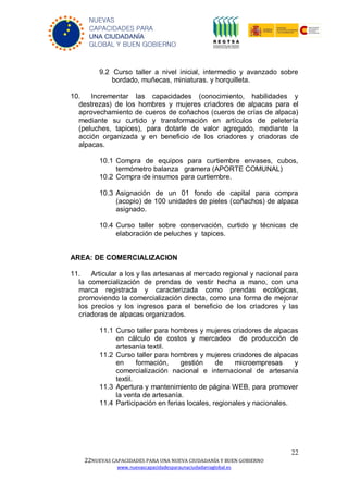 22
22NUEVAS CAPACIDADES PARA UNA NUEVA CIUDADANÍA Y BUEN GOBIERNO
www.nuevascapacidadesparaunaciudadaniaglobal.es
NUEVAS
CAPACIDADES PARA
UNA CIUDADANÍA
GLOBAL Y BUEN GOBIERNO
9.2 Curso taller a nivel inicial, intermedio y avanzado sobre
bordado, muñecas, miniaturas. y horquilleta.
10. Incrementar las capacidades (conocimiento, habilidades y
destrezas) de los hombres y mujeres criadores de alpacas para el
aprovechamiento de cueros de coñachos (cueros de crías de alpaca)
mediante su curtido y transformación en artículos de peletería
(peluches, tapices), para dotarle de valor agregado, mediante la
acción organizada y en beneficio de los criadores y criadoras de
alpacas.
10.1 Compra de equipos para curtiembre envases, cubos,
termómetro balanza gramera (APORTE COMUNAL)
10.2 Compra de insumos para curtiembre.
10.3 Asignación de un 01 fondo de capital para compra
(acopio) de 100 unidades de pieles (coñachos) de alpaca
asignado.
10.4 Curso taller sobre conservación, curtido y técnicas de
elaboración de peluches y tapices.
AREA: DE COMERCIALIZACION
11. Articular a los y las artesanas al mercado regional y nacional para
la comercialización de prendas de vestir hecha a mano, con una
marca registrada y caracterizada como prendas ecológicas,
promoviendo la comercialización directa, como una forma de mejorar
los precios y los ingresos para el beneficio de los criadores y las
criadoras de alpacas organizados.
11.1 Curso taller para hombres y mujeres criadores de alpacas
en cálculo de costos y mercadeo de producción de
artesanía textil.
11.2 Curso taller para hombres y mujeres criadores de alpacas
en formación, gestión de microempresas y
comercialización nacional e internacional de artesanía
textil.
11.3 Apertura y mantenimiento de página WEB, para promover
la venta de artesanía.
11.4 Participación en ferias locales, regionales y nacionales.
 