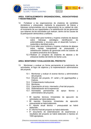 23
23NUEVAS CAPACIDADES PARA UNA NUEVA CIUDADANÍA Y BUEN GOBIERNO
www.nuevascapacidadesparaunaciudadaniaglobal.es
NUEVAS
CAPACIDADES PARA
UNA CIUDADANÍA
GLOBAL Y BUEN GOBIERNO
AREA: FORTALECIMIENTO ORGANIZACIONAL, ASOACIATIVIDAD
Y REDISTRIBUCION
12. Fortalecer a las organizaciones de criadores de camélidos
domésticos y artesanales, mediante la preparación de líderes y
lideresas comprometidas con el mejoramiento de su calidad de vida,
el incremento de sus capacidades y la redistribución de las ganancias
que obtienen de las actividades que realizan, dentro de los causes de
la participación democrática y solidaria.
12.1 Curso taller para hombres y mujeres criadores de alpacas
sobre liderazgo estratégico identificación de
potencialidades y recursos para el desarrollo humano –
sostenible e identidad andina.
12.2 Curso taller para hombres y mujeres criadores de alpacas
sobre manejo transparente de presupuesto y
redistribución solidaria de ganancias entre los actores de
la cadena productiva de la alpaca.
12.3 Realizar un congreso de criadores de alpacas y de
artesanas textiles del distrito de Santa Lucia.
AREA: MONITOREO Y EVALUACION DEL PROYECTO
13. Monitorear y evaluar en forma permanente el cumplimiento de
actividades, el logro de objetivos y la implementación administrativa
del proyecto.
13.1. Monitorear y evaluar el avance técnico y administrativo
del proyecto.
13.2. Difusión del proyecto, 01 cartel y 02 gigantografias y
trípticos.
13.3. Fortalecimiento Institucional.
13.4. Monitoreo.
13.5. Capacitación al inicio, intermedio y final del proyecto.
13.6. Sistematización de la experiencia.
13.7. Actividades permanentes de apoyo técnico y
administrativo del proyecto.
 08 reportes técnicos trimestrales de ejecución de
actividades se habrá elaborado.
 08 reportes financieros trimestrales de ejecución
presupuestal se habrá elaborado.
 01 reporte anual técnico – presupuestal se habrá
elaborado.
 01 informe final del proyecto se habrá elaborado.
 01 documento de sistematización de experiencias y
resultados del proyecto se habrá elaborado e impreso en
1000 ejemplares.
 
