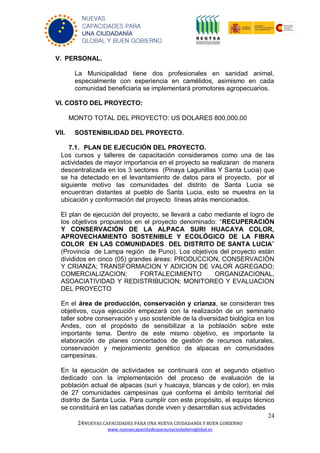 24
24NUEVAS CAPACIDADES PARA UNA NUEVA CIUDADANÍA Y BUEN GOBIERNO
www.nuevascapacidadesparaunaciudadaniaglobal.es
NUEVAS
CAPACIDADES PARA
UNA CIUDADANÍA
GLOBAL Y BUEN GOBIERNO
V. PERSONAL.
La Municipalidad tiene dos profesionales en sanidad animal,
especialmente con experiencia en camélidos, asimismo en cada
comunidad beneficiaria se implementará promotores agropecuarios.
VI. COSTO DEL PROYECTO:
MONTO TOTAL DEL PROYECTO: US DOLARES 800,000.00
VII. SOSTENIBILIDAD DEL PROYECTO.
7.1. PLAN DE EJECUCIÓN DEL PROYECTO.
Los cursos y talleres de capacitación consideramos como una de las
actividades de mayor importancia en el proyecto se realizaran de manera
descentralizada en los 3 sectores (Pinaya Lagunillas Y Santa Lucia) que
se ha detectado en el levantamiento de datos para el proyecto, por el
siguiente motivo las comunidades del distrito de Santa Lucia se
encuentran distantes al pueblo de Santa Lucia, esto se muestra en la
ubicación y conformación del proyecto líneas atrás mencionados.
El plan de ejecución del proyecto, se llevará a cabo mediante el logro de
los objetivos propuestos en el proyecto denominado: “RECUPERACIÓN
Y CONSERVACIÓN DE LA ALPACA SURI HUACAYA COLOR,
APROVECHAMIENTO SOSTENIBLE Y ECOLÓGICO DE LA FIBRA
COLOR EN LAS COMUNIDADES DEL DISTRITO DE SANTA LUCIA”
(Provincia de Lampa región de Puno). Los objetivos del proyecto están
divididos en cinco (05) grandes áreas: PRODUCCION, CONSERVACIÓN
Y CRIANZA; TRANSFORMACION Y ADICION DE VALOR AGREGADO;
COMERCIALIZACION; FORTALECIMIENTO ORGANIZACIONAL,
ASOACIATIVIDAD Y REDISTRIBUCION; MONITOREO Y EVALUACION
DEL PROYECTO
En el área de producción, conservación y crianza, se consideran tres
objetivos, cuya ejecución empezará con la realización de un seminario
taller sobre conservación y uso sostenible de la diversidad biológica en los
Andes, con el propósito de sensibilizar a la población sobre este
importante tema. Dentro de este mismo objetivo, es importante la
elaboración de planes concertados de gestión de recursos naturales,
conservación y mejoramiento genético de alpacas en comunidades
campesinas.
En la ejecución de actividades se continuará con el segundo objetivo
dedicado con la implementación del proceso de evaluación de la
población actual de alpacas (suri y huacaya, blancas y de color), en más
de 27 comunidades campesinas que conforma el ámbito territorial del
distrito de Santa Lucia. Para cumplir con este propósito, el equipo técnico
se constituirá en las cabañas donde viven y desarrollan sus actividades
 