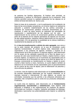 25
25NUEVAS CAPACIDADES PARA UNA NUEVA CIUDADANÍA Y BUEN GOBIERNO
www.nuevascapacidadesparaunaciudadaniaglobal.es
NUEVAS
CAPACIDADES PARA
UNA CIUDADANÍA
GLOBAL Y BUEN GOBIERNO
de pastoreo las familias alpaqueras. Al finalizar esta actividad, se
sistematizará y publicar la información obtenida de la evaluación. Este
informe permitirá conocer la realidad poblacional de las alpacas en el
ámbito territorial del distrito de Santa Lucia.
Sobre la base de la evaluación, y con la participación de la población de
base de las comunidades campesinas, en el tercer objetivo se realizará la
selección y posterior implementación de los centros comunales y
familiares de conservación genética conducida directamente por los
criadores. A partir de estos centros se realizarán las actividades de
reproducción y repoblamiento de las alpacas suri de color. La
implementación de los centros de conservación genética se efectuará a
partir de la dotación de los mejores ejemplares de alpacas suri de color,
de alta calidad genética, mediante criterios determinado por los socios de
la comunidad, a fin de garantizar la posibilidad de la crianza indefinida y
repoblamiento las alpacas suri de color.
En el área de transformación y adición de valor agregado, que viene a
ser la parte medular del proyecto, en la que se consideran cuatro
objetivos fundamentales. El primer objetivo está, relacionado con la
capacitación a los criadores de alpacas, hombres y mujeres en la
categorización de la fibra de alpaca. El segundo objetivo, está relacionado
con el acopio de las calidades superiores de la fibra de alpaca suri y
huacaya de color para transformarla en hilados y tejidos hechos a mano.
El tercer objetivo, se relaciona con el incremento de capacidades para el
aprovechamiento de la diversidad de colores de la fibra de alpaca suri y
huacaya, promoviendo su transformación en hilados y tejidos (a punto,
crochet y telar) hechos a mano. Asimismo, el cuarto objetivo también se
relaciona con el incremento de las capacidades para el aprovechamiento
de los cueros de las crías de alpaca, para la elaboración de peluches y
otros artículos de peletería.
La tercera área de objetivos está relacionada con la comercialización de
las prendas artesanales elaboradas por las mujeres artesanas, en el
mercado nacional e internacional. En este objetivo, se prevén las
actividades necesarias que les permita a las artesanas articularse con
mercados más competitivos para la venta de sus productos artesanales.
Finalmente.
La cuarta área de objetivos, está relacionada con el fortalecimiento
organizacional, asociatividad y redistribución. Este objetivo está
destinado a fortalecer a las organizaciones de criadores de alpacas,
conformada por hombres y mujeres, mediante actividades de liderazgo,
destinadas a aprovechar sus potencialidades para mejorar su calidad de
vida.
 