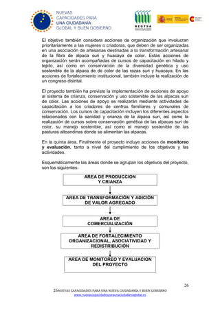 26
26NUEVAS CAPACIDADES PARA UNA NUEVA CIUDADANÍA Y BUEN GOBIERNO
www.nuevascapacidadesparaunaciudadaniaglobal.es
NUEVAS
CAPACIDADES PARA
UNA CIUDADANÍA
GLOBAL Y BUEN GOBIERNO
El objetivo también considera acciones de organización que involucran
prioritariamente a las mujeres o criadoras, que deben de ser organizadas
en una asociación de artesanas destinadas a la transformación artesanal
de la fibra de alpaca suri y huacaya de color. Estas acciones de
organización serán acompañadas de cursos de capacitación en hilado y
tejido, así como en conservación de la diversidad genética y uso
sostenible de la alpaca de de color de las razas suri y huacaya. En las
acciones de fortalecimiento institucional, también incluye la realización de
un congreso distrital.
El proyecto también ha previsto la implementación de acciones de apoyo
al sistema de crianza, conservación y uso sostenible de las alpacas suri
de color. Las acciones de apoyo se realizarán mediante actividades de
capacitación a los criadores de centros familiares y comunales de
conservación. Los cursos de capacitación incluyen los diferentes aspectos
relacionados con la sanidad y crianza de la alpaca suri, así como la
realización de cursos sobre conservación genética de las alpacas suri de
color, su manejo sostenible, así como el manejo sostenible de las
pasturas altoandinas donde se alimentan las alpacas.
En la quinta área, Finalmente el proyecto incluye acciones de monitoreo
y evaluación, tanto a nivel del cumplimiento de los objetivos y las
actividades.
Esquemáticamente las áreas donde se agrupan los objetivos del proyecto,
son los siguientes:
AREA DE
COMERCIALIZACIÓN
AREA DE PRODUCCION
Y CRIANZA
AREA DE TRANSFORMACIÓN Y ADICIÓN
DE VALOR AGREGADO
AREA DE FORTALECIMIENTO
ORGANIZACIONAL, ASOCIATIVIDAD Y
REDISTRIBUCIÓN
AREA DE MONITOREO Y EVALUACION
DEL PROYECTO
 