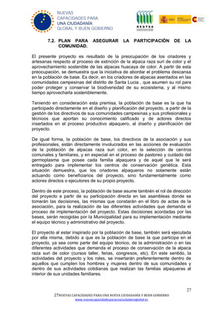 27
27NUEVAS CAPACIDADES PARA UNA NUEVA CIUDADANÍA Y BUEN GOBIERNO
www.nuevascapacidadesparaunaciudadaniaglobal.es
NUEVAS
CAPACIDADES PARA
UNA CIUDADANÍA
GLOBAL Y BUEN GOBIERNO
7.2. PLAN PARA ASEGURAR LA PARTICIPACIÓN DE LA
COMUNIDAD.
El presente proyecto es resultado de la preocupación de los criadores y
artesanas respecto al proceso de extinción de la alpaca raza suri de color y el
aprovechamiento sostenible de las alpacas huacaya de color. A partir de esta
preocupación, se demuestra que la iniciativa de abordar el problema descansa
en la población de base. Es decir, en los criadores de alpacas asentados en las
comunidades campesinas del distrito de Santa Lucia , que asumen su rol para
poder proteger y conservar la biodiversidad de su ecosistema, y al mismo
tiempo aprovecharla sosteniblemente.
Teniendo en consideración esta premisa, la población de base es la que ha
participado directamente en el diseño y planificación del proyecto, a partir de la
gestión de los directivos de sus comunidades campesinas y sus profesionales y
técnicos que aportan su conocimiento calificado y de actores directos
insertados en el proceso productivo alpaquero, al diseño y planificación del
proyecto.
De igual forma, la población de base, los directivos de la asociación y sus
profesionales, están directamente involucrados en las acciones de evaluación
de la población de alpacas raza suri color, en la selección de centros
comunales y familiares, y en especial en el proceso de pastoreo y cuidado del
germoplasma que posee cada familia alpaquera y de aquel que le será
entregado para implementar los centros de conservación genética. Esta
situación demuestra, que los criadores alpaqueros no solamente están
actuando como beneficiarios del proyecto, sino fundamentalmente como
actores directos o ejecutores de su propio proyecto.
Dentro de este proceso, la población de base asume también el rol de dirección
del proyecto a partir de su participación directa en las asambleas donde se
tomarán las decisiones, las mismas que constarán en el libro de actas de la
asociación, para la realización de las diferentes actividades que demanda el
proceso de implementación del proyecto. Estas decisiones acordadas por las
bases, serán recogidas por la Municipalidad para su implementación mediante
el equipo técnico y administrativo del proyecto.
El proyecto al estar inspirado por la población de base, también será ejecutada
por ella misma, debido a que es la población de base la que participa en el
proyecto, ya sea como parte del equipo técnico, de la administración o en las
diferentes actividades que demanda el proceso de conservación de la alpaca
raza suri de color (cursos taller, ferias, congresos, etc). En este sentido, la
actividades del proyecto y los roles, se insertarán preferentemente dentro de
aquellos que cumplen los hombres y mujeres dentro de sus comunidades y
dentro de sus actividades cotidianas que realizan las familias alpaqueras al
interior de sus unidades familiares.
 