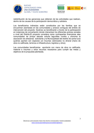 3
3NUEVAS CAPACIDADES PARA UNA NUEVA CIUDADANÍA Y BUEN GOBIERNO
www.nuevascapacidadesparaunaciudadaniaglobal.es
NUEVAS
CAPACIDADES PARA
UNA CIUDADANÍA
GLOBAL Y BUEN GOBIERNO
redistribución de las ganancias que obtienen de las actividades que realizan,
dentro de los causes de la participación democrática y solidaria.
Los beneficiarios indirectos están constituidos por las familias que se
encuentran asentadas en las comunidades y anexos contiguas del ámbito de
intervención del proyecto. Quiénes se beneficiarán a través de la participación
en instancias de concertación donde interactúan los diferentes actores sociales
a nivel del Distrito.El proyecto considera como contrapartes financieras alas
comunidades de pinaya atecata orduña lagunillas rumitia y choroma la
asociación de artesanas solicitante y la Municipalidad del distrito de santa lucia
quiénes aportan con especies y/o insumas valorizados no dineral (mano de
obra no calificada, terrenos e infraestructura, logística y otros).
Las comunidades beneficiarias aportarán con mano de obra no calificada,
material e insumos y otros recursos necesarios para cumplir las metas y
objetivos de la propuesta planteada.
 