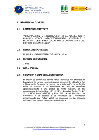 4
4NUEVAS CAPACIDADES PARA UNA NUEVA CIUDADANÍA Y BUEN GOBIERNO
www.nuevascapacidadesparaunaciudadaniaglobal.es
NUEVAS
CAPACIDADES PARA
UNA CIUDADANÍA
GLOBAL Y BUEN GOBIERNO
II. INFORMACIÓN GENERAL
2.1. NOMBRE DEL PROYECTO
“RECUPERACIÓN Y CONSERVACIÓN DE LA ALPACA SURI Y
HUACAYA COLOR, APROVECHAMIENTO SOSTENIBLE Y
ECOLÓGICO DE LA FIBRA COLOR EN LAS COMUNIDADES DEL
DISTRITO DE SANTA LUCIA”
2.2. ENTIDAD RESPONSABLE.
MUNICIPALIDAD DISTRITAL DE SANTA LUCÍA
2.3. PERIODO DE DURACIÓN.
2 años
2.4. LOCALIZACIÓN.
2.4.1. UBICACIÓN Y CONFORMACIÓN POLÍTICA
El Distrito de Santa Lucia es una de los 10 distritos más extensos de
la provincia de Lampa, geográficamente se encuentra ubicada al Sur
– Oeste de la Provincia de Lampa, en la jurisdicción de la Región
Puno. De acuerdo a las mediciones de GPS, se encuentra
aproximadamente a una altitud de 4,038 m.s.n.m., en las
coordenadas de Latitud Sur: 15º 42’ 10’’, y Longitud Oeste: 70º 26’
22’’ y UTM Norte 8287067 y Este 379119 del Meridiano de
Greenwich. Y de acuerdo a los resultados de información
proporcionada por Pulgar Vidal, se encuentra en las regiones
naturales Suni, Puna o Jalca, Janca o Cordillera.
 