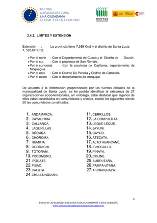 6
6NUEVAS CAPACIDADES PARA UNA NUEVA CIUDADANÍA Y BUEN GOBIERNO
www.nuevascapacidadesparaunaciudadaniaglobal.es
NUEVAS
CAPACIDADES PARA
UNA CIUDADANÍA
GLOBAL Y BUEN GOBIERNO
2.4.2. LÍMITES Y EXTENSION
Extensión : La provincia tiene 7,389 Km2 y el distrito de Santa Lucia
1, 595.67 Km2.
Por el norte : Con el Departamento de Cusco y el Distrito de Ocuviri.
Por el sur : Con la provincia de San Román.
Por el sur-oeste : Con la provincia de Caylloma, departamento de
Moquegua.
Por el este : Con el Distrito De Paratia y Distrito de Cabanilla.
Por el oeste : Con el departamento de Arequipa
De acuerdo a la información proporcionada por las fuentes oficiales de la
municipalidad de Santa Lucía, se ha podido identificar la existencia de 27
organizaciones socio-territoriales, sin embargo, cabe destacar que algunos de
ellos están constituidos en comunidades y anexos, siendo los siguientes siendo
20 las comunidades constituidas:
1. ANDAMARCA.
2. CAYACHIRA.
3. CALLANCA.
4. LAGUNILLAS.
5. ORDUÑA.
6. CHOROMA.
7. RUMITIA.
8. OCORACHI.
9. TOTORANI.
10.POCOMORO.
11.CERRILLOS.
12.LA COMPUERTA.
13.LEQUE-LEQUE.
14.JAYUNI.
15.CAYCO.
16.ATECATA.
17.ALTO HUANCANÉ.
18.ICHOCOLLO.
19.PINAYA.
20.COLINE.
21.IPOCATE.
22.PISAC.
23.CALUTA.
24.CHULLUNQUIANI.
25.SURPUTAÑA.
26.PAMPA-UTAÑA.
27.TISNAHURAYA
 