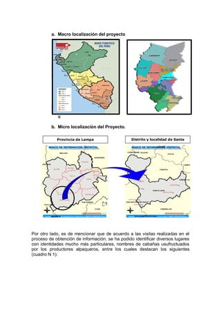 a. Macro localización del proyecto
a.
b.
c. M
i
c
r
o
d. M
i
c
b. Micro localización del Proyecto.
Por otro lado, es de mencionar que de acuerdo a las visitas realizadas en el
proceso de obtención de información, se ha podido identificar diversos lugares
con identidades mucho más particulares, nombres de cabañas usufructuados
por los productores alpaqueros, entre los cuales destacan los siguientes
(cuadro N 1):
Provincia de Lampa Distrito y localidad de Santa
Lucia
 