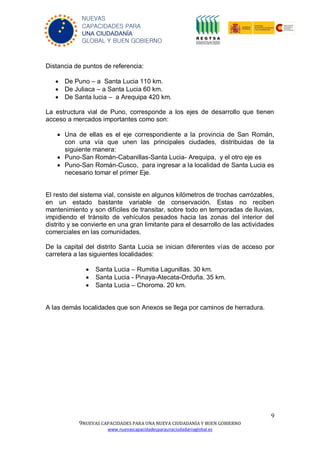 9
9NUEVAS CAPACIDADES PARA UNA NUEVA CIUDADANÍA Y BUEN GOBIERNO
www.nuevascapacidadesparaunaciudadaniaglobal.es
NUEVAS
CAPACIDADES PARA
UNA CIUDADANÍA
GLOBAL Y BUEN GOBIERNO
Distancia de puntos de referencia:
 De Puno – a Santa Lucia 110 km.
 De Juliaca – a Santa Lucia 60 km.
 De Santa lucia – a Arequipa 420 km.
La estructura vial de Puno, corresponde a los ejes de desarrollo que tienen
acceso a mercados importantes como son:
 Una de ellas es el eje correspondiente a la provincia de San Román,
con una vía que unen las principales ciudades, distribuidas de la
siguiente manera:
 Puno-San Román-Cabanillas-Santa Lucia- Arequipa, y el otro eje es
 Puno-San Román-Cusco, para ingresar a la localidad de Santa Lucia es
necesario tomar el primer Eje.
El resto del sistema vial, consiste en algunos kilómetros de trochas carrózables,
en un estado bastante variable de conservación. Estas no reciben
mantenimiento y son difíciles de transitar, sobre todo en temporadas de lluvias,
impidiendo el tránsito de vehículos pesados hacia las zonas del interior del
distrito y se convierte en una gran limitante para el desarrollo de las actividades
comerciales en las comunidades.
De la capital del distrito Santa Lucia se inician diferentes vías de acceso por
carretera a las siguientes localidades:
 Santa Lucia – Rumitia Lagunillas. 30 km.
 Santa Lucia - Pinaya-Atecata-Orduña. 35 km.
 Santa Lucia – Choroma. 20 km.
A las demás localidades que son Anexos se llega por caminos de herradura.
 