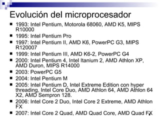 Evolución del microprocesador
   1993: Intel Pentium, Motorola 68060, AMD K5, MIPS
    R10000
   1995: Intel Pentium Pro
   1997: Intel Pentium II, AMD K6, PowerPC G3, MIPS
    R120007
   1999: Intel Pentium III, AMD K6-2, PowerPC G4
   2000: Intel Pentium 4, Intel Itanium 2, AMD Athlon XP,
    AMD Duron, MIPS R14000
   2003: PowerPC G5
   2004: Intel Pentium M
   2005: Intel Pentium D, Intel Extreme Edition con hyper
    threading, Intel Core Duo, AMD Athlon 64, AMD Athlon 64
    X2, AMD Sempron 128.
   2006: Intel Core 2 Duo, Intel Core 2 Extreme, AMD Athlon
    FX
   2007: Intel Core 2 Quad, AMD Quad Core, AMD Quad FX    9
 