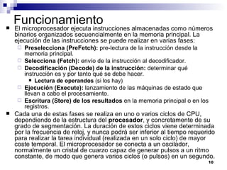 Funcionamiento
   El microprocesador ejecuta instrucciones almacenadas como números
    binarios organizados secuencialmente en la memoria principal. La
    ejecución de las instrucciones se puede realizar en varias fases:
      Preselecciona (PreFetch): pre-lectura de la instrucción desde la
       memoria principal.
      Selecciona (Fetch): envío de la instrucción al decodificador.
      Decodificación (Decode) de la instrucción: determinar qué
       instrucción es y por tanto qué se debe hacer.
             Lectura de operandos (si los hay)
        Ejecución (Execute): lanzamiento de las máquinas de estado que
         llevan a cabo el procesamiento.
        Escritura (Store) de los resultados en la memoria principal o en los
         registros.
   Cada una de estas fases se realiza en uno o varios ciclos de CPU,
    dependiendo de la estructura del procesador, y concretamente de su
    grado de segmentación. La duración de estos ciclos viene determinada
    por la frecuencia de reloj, y nunca podrá ser inferior al tiempo requerido
    para realizar la tarea individual (realizada en un solo ciclo) de mayor
    coste temporal. El microprocesador se conecta a un oscilador,
    normalmente un cristal de cuarzo capaz de generar pulsos a un ritmo
    constante, de modo que genera varios ciclos (o pulsos) en un segundo.
                                                                            10
 