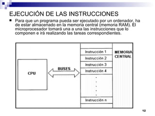 EJECUCIÓN DE LAS INSTRUCCIONES
   Para que un programa pueda ser ejecutado por un ordenador, ha
    de estar almacenado en la memoria central (memoria RAM). El
    microprocesador tomará una a una las instrucciones que lo
    componen e irá realizando las tareas correspondientes.




                                                                    12
 