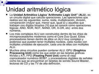 Unidad aritmético lógica
   La Unidad Aritmético Lógica “Arithmetic Logic Unit” (ALU), es
    un circuito digital que calcula operaciones. Las operaciones que
    realiza son las siguientes: suma, resta, multiplicación, división,
    comparación (mayor que, menor que, igual a) y aquellas que
    trabajan con dígitos binarios (10 que se conoce como operaciones
    lógicas: AND, NOR, NOT, NAND, OR, X-OR, etc) entre dos
    números.
   Los más complejos ALU son construidos dentro de los chips de
    microprocesadores modernos como el Core Duo Quad. Estos
    procesadores tienen dentro de ellos un ALU muy complejo y
    poderoso que pueden tener múltiples núcleos, cada núcleo con
    múltiples unidades de ejecución, cada una de ellas con múltiples
    ALU.
   Muchos otros circuitos pueden contener ALU: GPU (Graphics
    Processing Unit) como los que están en las tarjetas gráficas
    NVidia y ATI, FPU (Floating Point Unit) como el viejo
    coprocesador numérico 80387, y procesadores digitales de señales
    como los que se encuentran en tarjetas de sonido Sound Blaster,
    lectoras de CD y las TV de alta definición.

                                                                    17
 