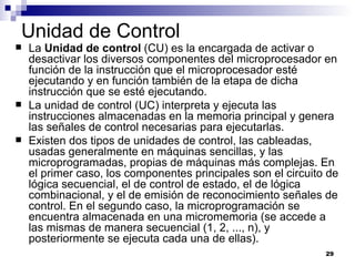 Unidad de Control
   La Unidad de control (CU) es la encargada de activar o
    desactivar los diversos componentes del microprocesador en
    función de la instrucción que el microprocesador esté
    ejecutando y en función también de la etapa de dicha
    instrucción que se esté ejecutando.
   La unidad de control (UC) interpreta y ejecuta las
    instrucciones almacenadas en la memoria principal y genera
    las señales de control necesarias para ejecutarlas.
   Existen dos tipos de unidades de control, las cableadas,
    usadas generalmente en máquinas sencillas, y las
    microprogramadas, propias de máquinas más complejas. En
    el primer caso, los componentes principales son el circuito de
    lógica secuencial, el de control de estado, el de lógica
    combinacional, y el de emisión de reconocimiento señales de
    control. En el segundo caso, la microprogramación se
    encuentra almacenada en una micromemoria (se accede a
    las mismas de manera secuencial (1, 2, ..., n), y
    posteriormente se ejecuta cada una de ellas).
                                                               29
 
