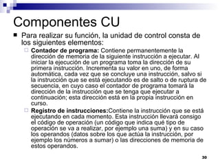 Componentes CU
   Para realizar su función, la unidad de control consta de
    los siguientes elementos:
     Contador de programa: Contiene permanentemente la
      dirección de memoria de la siguiente instrucción a ejecutar. Al
      iniciar la ejecución de un programa toma la dirección de su
      primera instrucción. Incrementa su valor en uno, de forma
      automática, cada vez que se concluye una instrucción, salvo si
      la instrucción que se está ejecutando es de salto o de ruptura de
      secuencia, en cuyo caso el contador de programa tomará la
      dirección de la instrucción que se tenga que ejecutar a
      continuación; esta dirección está en la propia instrucción en
      curso.
     Registro de instrucciones:Contiene la instrucción que se está
      ejecutando en cada momento. Esta instrucción llevará consigo
      el código de operación (un código que indica qué tipo de
      operación se va a realizar, por ejemplo una suma) y en su caso
      los operandos (datos sobre los que actúa la instrucción, por
      ejemplo los números a sumar) o las direcciones de memoria de
      estos operandos.
                                                                     30
 