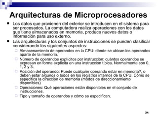 Arquitecturas de Microprocesadores
   Los datos que provienen del exterior se introducen en el sistema para
    ser procesados. La computadora realiza operaciones con los datos
    que tiene almacenados en memoria, produce nuevos datos o
    información para uso externo.
   Las arquitecturas y los conjuntos de instrucciones se pueden clasificar
    considerando los siguientes aspectos:
        Almacenamiento de operandos en la CPU: dónde se ubican los operandos
         aparte de la memoria.
        Número de operandos explícitos por instrucción: cuántos operandos se
         expresan en forma explícita en una instrucción típica. Normalmente son 0,
         1, 2 y 3.
        Posición del operando: Puede cualquier operando estar en memoria?, o
         deben estar algunos o todos en los registros internos de la CPU. Cómo se
         especifica la dirección de memoria (modos de direccionamiento
         disponibles)
        Operaciones: Qué operaciones están disponibles en el conjunto de
         instrucciones.
        Tipo y tamaño de operandos y cómo se especifican.



                                                                               34
 