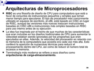Arquitecturas de Microprocesadores
   RISC es una filosofía de diseño de CPU para computadora que está a
    favor de conjuntos de instrucciones pequeños y simples que toman
    menor tiempo para ejecutarse. El tipo de procesador más comúnmente
    utilizado en equipos de escritorio, el x86, está basado en CISC en lugar
    de RISC, aunque las versiones más nuevas traducen instrucciones
    basadas en CISC x86 a instrucciones más simples basadas en RISC
    para uso interno antes de su ejecución.
   La idea fue inspirada por el hecho de que muchas de las características
    que eran incluidas en los diseños tradicionales de CPU para aumentar la
    velocidad estaban siendo ignoradas por los programas que eran
    ejecutados en ellas. Además, la velocidad del procesador en relación con
    la memoria de la computadora que accedía era cada vez más alta. Esto
    conllevó la aparición de numerosas técnicas para reducir el
    procesamiento dentro del CPU, así como de reducir el número total de
    accesos a memoria.
   Terminología más moderna se refiere a esos diseños como
    arquitecturas de carga-almacenamiento.



                                                                       39
 