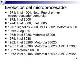 Evolución del microprocesador
   1971: Intel 4004. Nota: Fue el primer
    microprocesador comercial.
   1972: Intel 8008
   1974: Intel 8080, Intel 8085
   1975: Signetics 2650, MOS 6502, Motorola 6800
   1976: Zilog Z80
   1978: Intel 8086, Motorola 68000
   1979: Intel 8088
   1982: Intel 80286, Motorola 68020
   1985: Intel 80386, Motorola 68020, AMD Am386
   1987: Motorola 68030
   1989: Intel 80486, Motorola 68040, AMD Am486
                                                8
 
