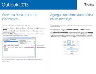 Cree una firma de correo
electrónico
Para crear una firma de correo electrónico, haga esto:
1. Haga clic en Archivo  Opciones  Correo. En Redactar mensajes, haga clic en
Firmas.
2. En la pestaña Firma de correo electrónico, haga clic en Nuevo y escriba un
nombre para la firma.
3. En el cuadro Editar firma, escriba el texto que desee incluir en la firma y utilice
las herramientas integradas para darle formato.
Agregue una firma automática
en los mensajes
Para agregar automáticamente una firma en los mensajes de correo electrónico
nuevos, haga esto:
1. En cualquier vista, haga clic en Archivo  Opciones  Correo. En Redactar
mensajes, haga clic en Firmas.
2. En Elegir firma predeterminada, elija la firma que desee agregar en los Mensajes
nuevos. Si lo desea, puede elegir una firma distinta para las Respuestas o reenvíos.
3. Para agregar una firma en un mensaje nuevo de forma manual, vaya a la pestaña
Mensaje. En el grupo Incluir, haga clic en Firma y, luego, en la firma que desee usar.
Si ya ha creado una firma, puede copiarla de uno de los mensajes enviados y
copiarla aquí.
 